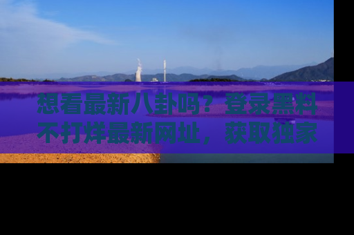 想看最新八卦吗?登录黑料不打烊最新网址,获取独家内容
