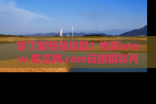 想了解热辣话题?快来www.吃瓜网.com链接精彩内容!
