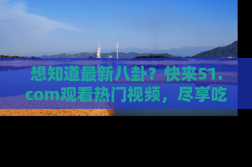 想知道最新八卦?快来51.com观看热门视频,尽享吃瓜乐趣!