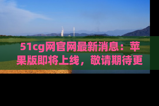 51cg网官网最新消息:苹果版即将上线,敬请期待更多吃瓜内容!