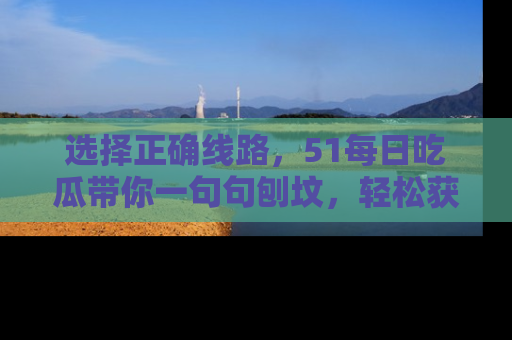 选择正确线路,51每日吃瓜带你一句句刨坟,轻松获取娱乐新资讯