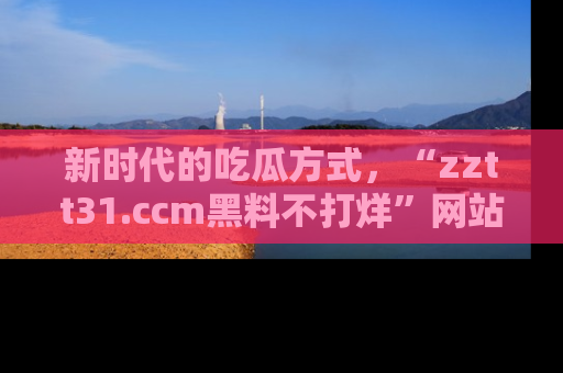新时代的吃瓜方式,“zztt31.ccm黑料不打烊”网站为iOS用户带来惊喜