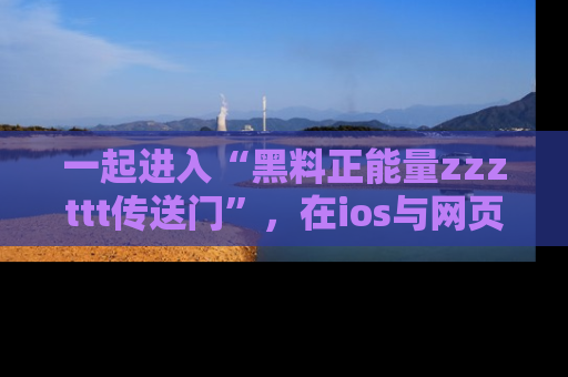 一起进入“黑料正能量zzzttt传送门”，在ios与网页中享受热辣资讯的快乐吧！