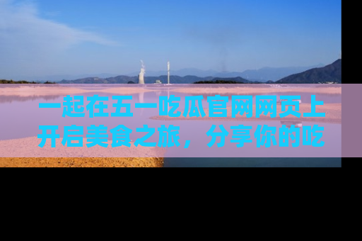 一起在五一吃瓜官网网页上开启美食之旅，分享你的吃瓜故事与精彩瞬间！