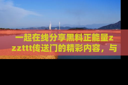 一起在线分享黑料正能量zzzttt传送门的精彩内容，与朋友互动！