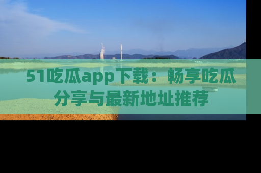 51吃瓜app下载:畅享吃瓜分享与最新地址推荐