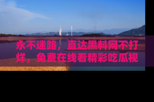 永不迷路，直达黑料网不打烊，免费在线看精彩吃瓜视频！