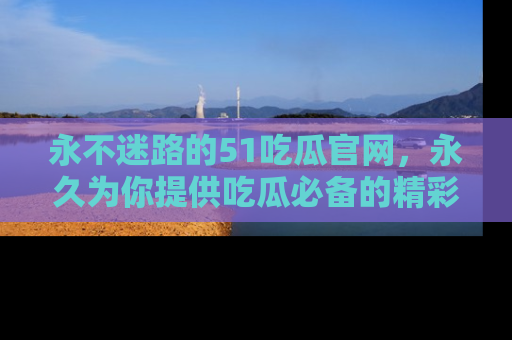 永不迷路的51吃瓜官网，永久为你提供吃瓜必备的精彩资讯