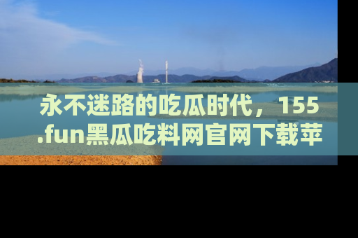 永不迷路的吃瓜时代，155.fun黑瓜吃料网官网下载苹果版陪你同行！