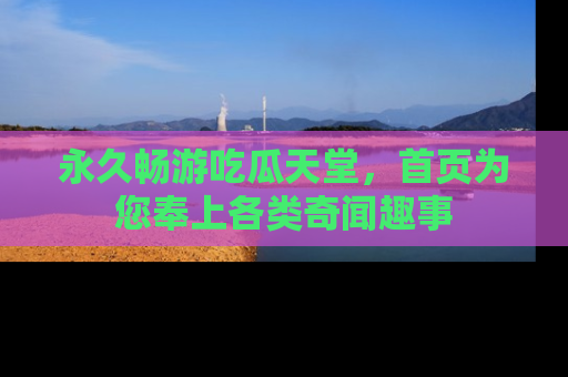 永久畅游吃瓜天堂，首页为您奉上各类奇闻趣事