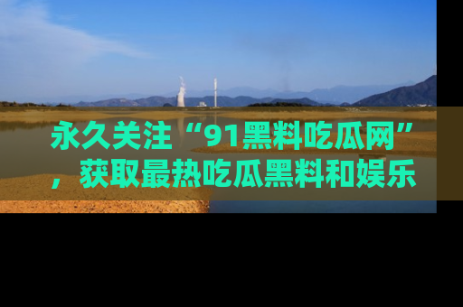 永久关注“91黑料吃瓜网”，获取最热吃瓜黑料和娱乐资讯