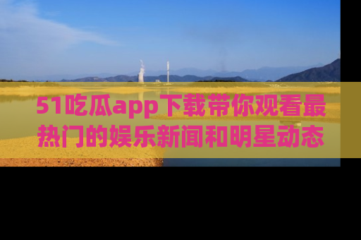 51吃瓜app下载带你观看最热门的娱乐新闻和明星动态