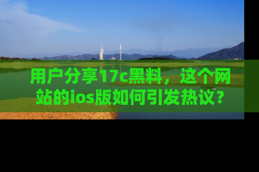 用户分享17c黑料，这个网站的ios版如何引发热议？