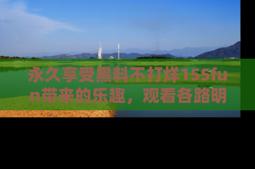 永久享受黑料不打烊155fun带来的乐趣，观看各路明星的内幕故事！