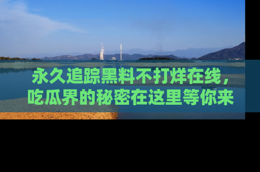 永久追踪黑料不打烊在线，吃瓜界的秘密在这里等你来发现！