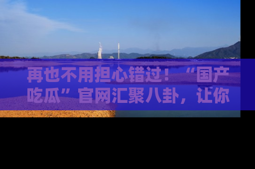 再也不用担心错过！“国产吃瓜”官网汇聚八卦，让你随时随地吃瓜。