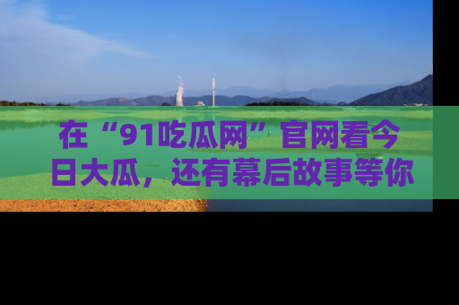 在“91吃瓜网”官网看今日大瓜，还有幕后故事等你来挖掘！