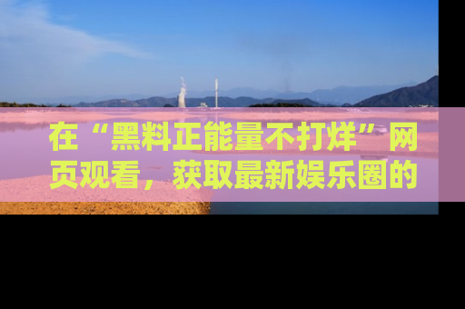 在“黑料正能量不打烊”网页观看，获取最新娱乐圈的正能量与黑料揭秘！
