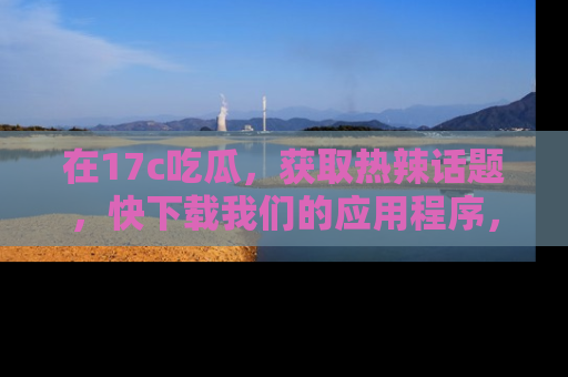 在17c吃瓜，获取热辣话题，快下载我们的应用程序，地址轻松找到！
