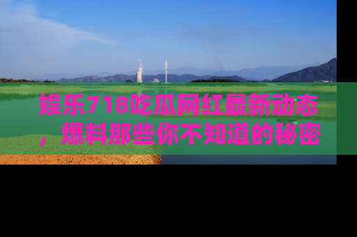 娱乐718吃瓜网红最新动态，爆料那些你不知道的秘密！