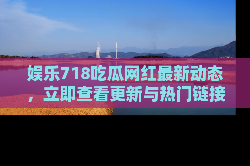 娱乐718吃瓜网红最新动态，立即查看更新与热门链接吧！