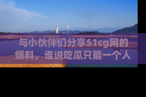 与小伙伴们分享51cg网的爆料，谁说吃瓜只能一个人？