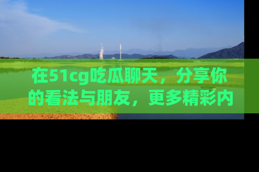 在51cg吃瓜聊天，分享你的看法与朋友，更多精彩内容请浏览网址www.51cg.com！