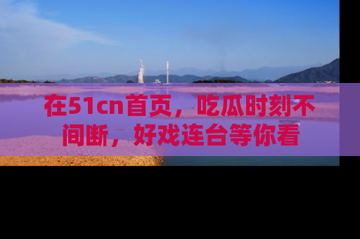 在51cn首页，吃瓜时刻不间断，好戏连台等你看