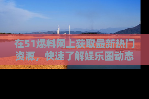 在51爆料网上获取最新热门资源，快速了解娱乐圈动态