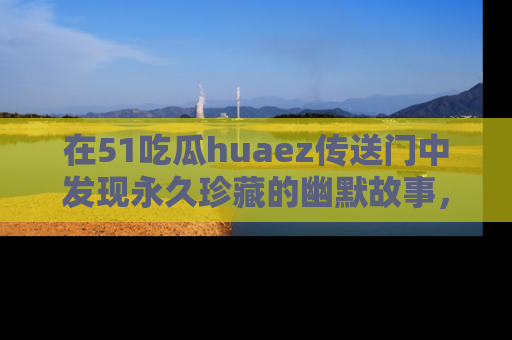在51吃瓜huaez传送门中发现永久珍藏的幽默故事，瓜友们一起分享欢乐瞬间！