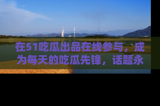 在51吃瓜出品在线参与，成为每天的吃瓜先锋，话题永不落幕！