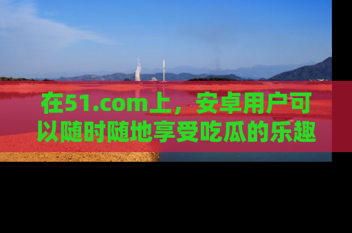 在51.com上，安卓用户可以随时随地享受吃瓜的乐趣！