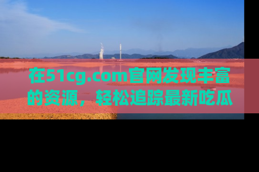 在51cg.com官网发现丰富的资源，轻松追踪最新吃瓜热点