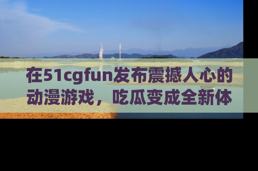 在51cgfun发布震撼人心的动漫游戏，吃瓜变成全新体验