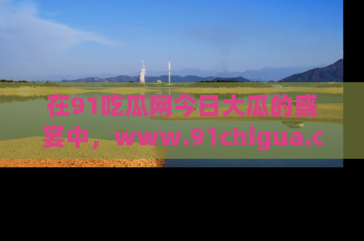 在91吃瓜网今日大瓜的盛宴中，www.91chigua.com带你领略每个让人咋舌的精彩故事！