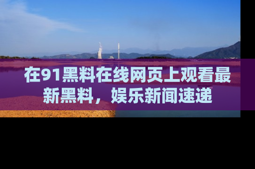 在91黑料在线网页上观看最新黑料，娱乐新闻速递