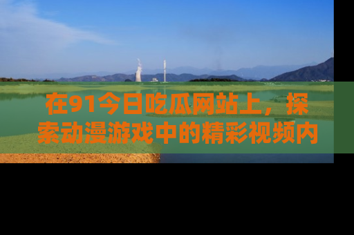 在91今日吃瓜网站上，探索动漫游戏中的精彩视频内容