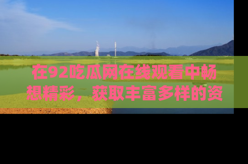 在92吃瓜网在线观看中畅想精彩，获取丰富多样的资源和app功能