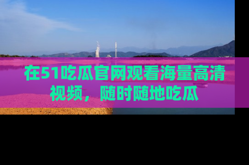 在51吃瓜官网观看海量高清视频，随时随地吃瓜