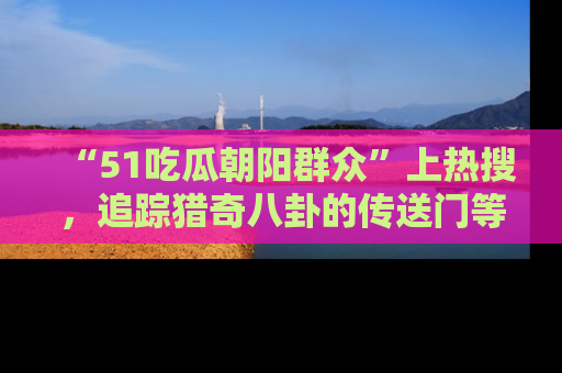“51吃瓜朝阳群众”上热搜，追踪猎奇八卦的传送门等你点击！
