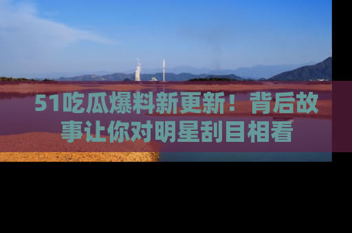 51吃瓜爆料新更新！背后故事让你对明星刮目相看