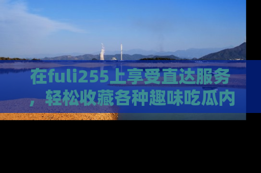 在fuli255上享受直达服务，轻松收藏各种趣味吃瓜内容，陪你欢笑！