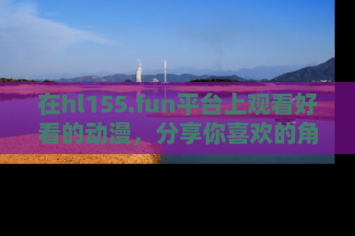 在hl155.fun平台上观看好看的动漫，分享你喜欢的角色和故事！