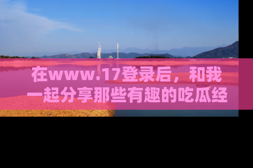 在www.17登录后，和我一起分享那些有趣的吃瓜经历吧！