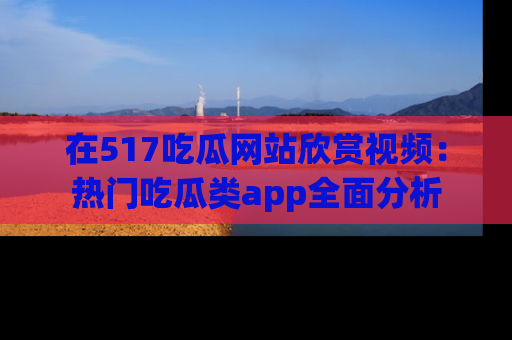 在517吃瓜网站欣赏视频：热门吃瓜类app全面分析