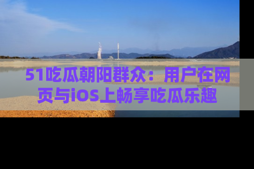 51吃瓜朝阳群众：用户在网页与iOS上畅享吃瓜乐趣