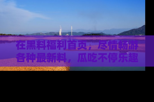 在黑料福利首页，尽情畅游各种最新料，瓜吃不停乐趣无穷！
