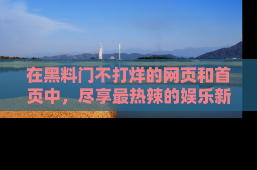在黑料门不打烊的网页和首页中，尽享最热辣的娱乐新闻与八卦，快来围观！