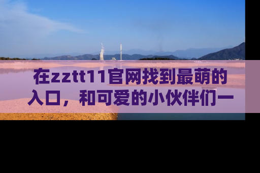 在zztt11官网找到最萌的入口，和可爱的小伙伴们一起吃瓜吧！