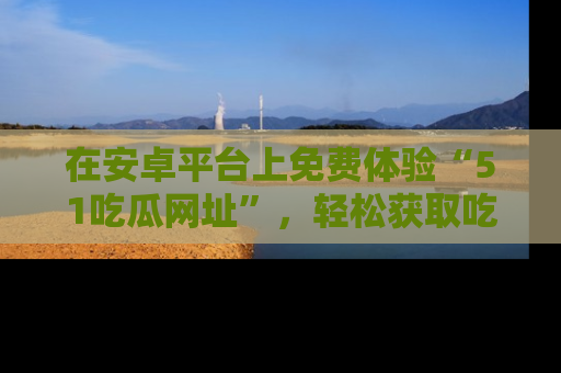 在安卓平台上免费体验“51吃瓜网址”，轻松获取吃瓜新鲜事！